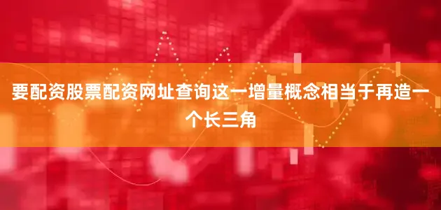 要配资股票配资网址查询这一增量概念相当于再造一个长三角