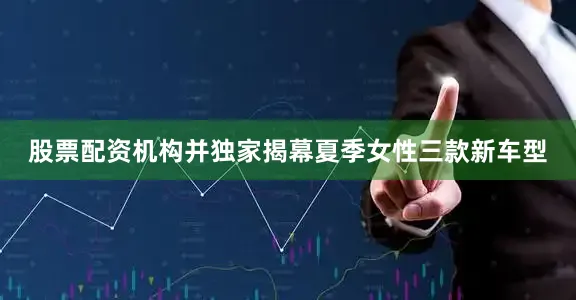 股票配资机构并独家揭幕夏季女性三款新车型