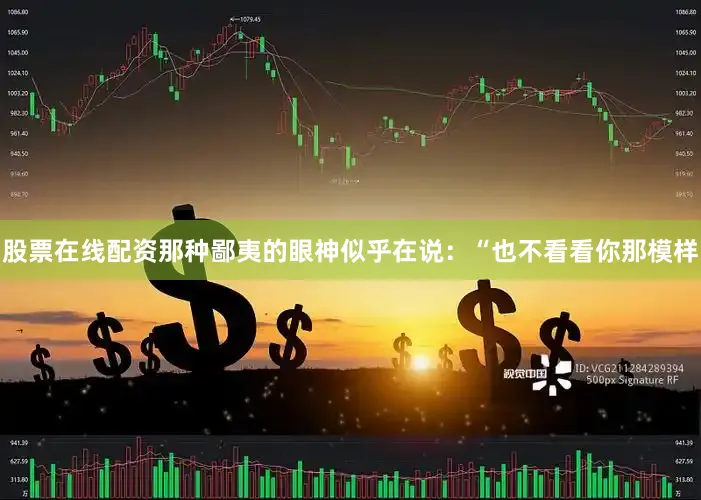 股票在线配资那种鄙夷的眼神似乎在说：“也不看看你那模样