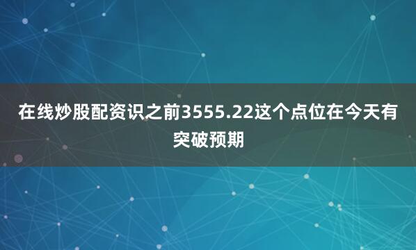 在线炒股配资识之前3555.22这个点位在今天有突破预期