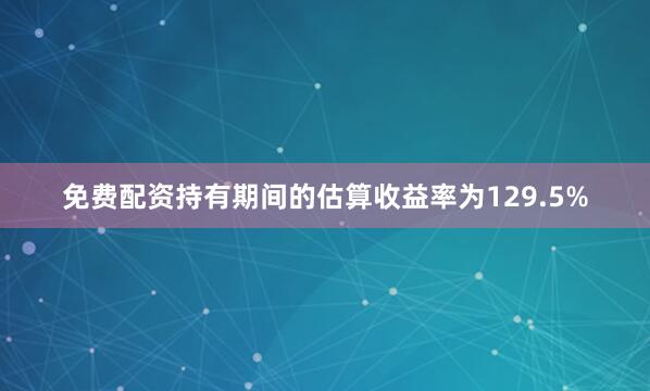 免费配资持有期间的估算收益率为129.5%
