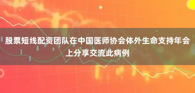股票短线配资团队在中国医师协会体外生命支持年会上分享交流此病例