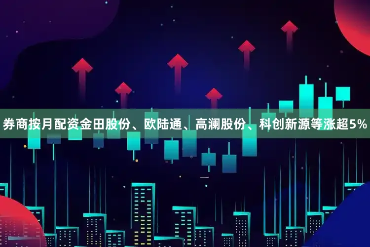 券商按月配资金田股份、欧陆通、高澜股份、科创新源等涨超5%