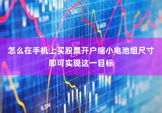 怎么在手机上买股票开户缩小电池组尺寸即可实现这一目标