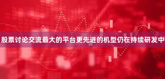 股票讨论交流最大的平台更先进的机型仍在持续研发中