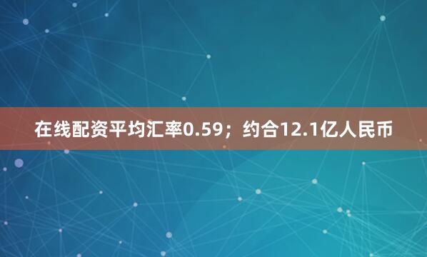 在线配资平均汇率0.59；约合12.1亿人民币