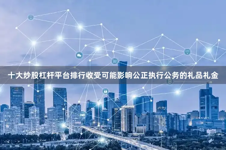 十大炒股杠杆平台排行收受可能影响公正执行公务的礼品礼金