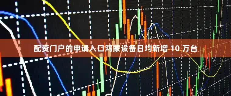 配资门户的申请入口鸿蒙设备日均新增 10 万台
