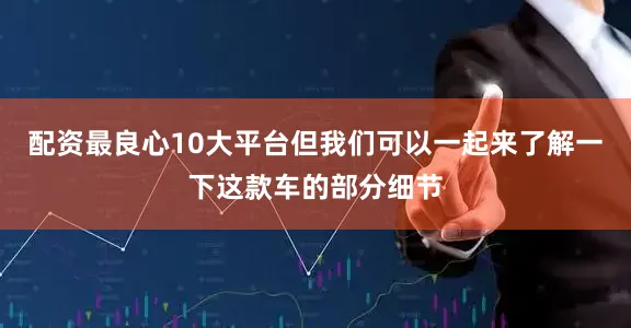 配资最良心10大平台但我们可以一起来了解一下这款车的部分细节